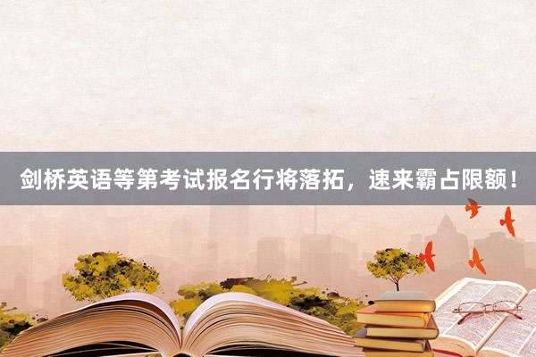 剑桥英语等第考试报名行将落拓，速来霸占限额！