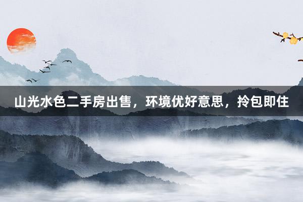 山光水色二手房出售，环境优好意思，拎包即住